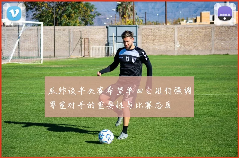瓜帅谈半决赛希望单回合进行强调尊重对手的重要性与比赛态度